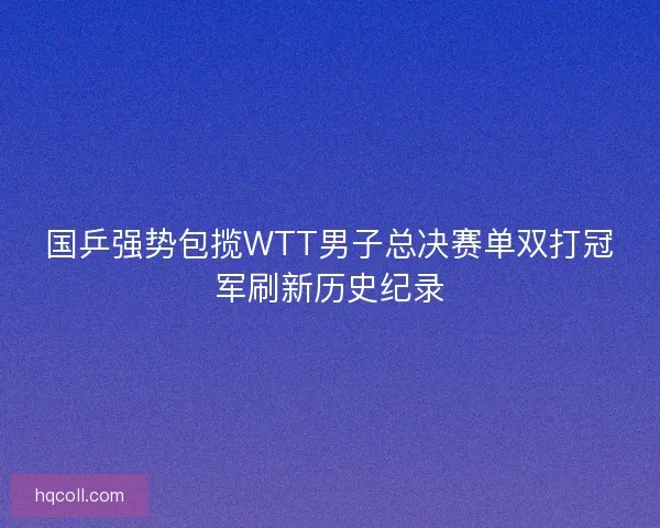 国乒强势包揽WTT男子总决赛单双打冠军刷新历史纪录