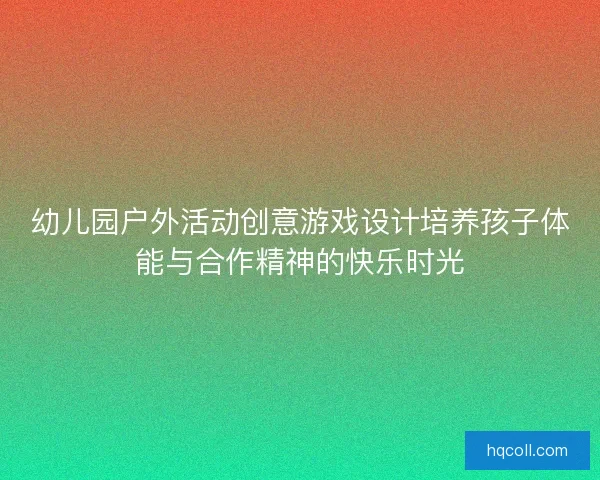 幼儿园户外活动创意游戏设计培养孩子体能与合作精神的快乐时光