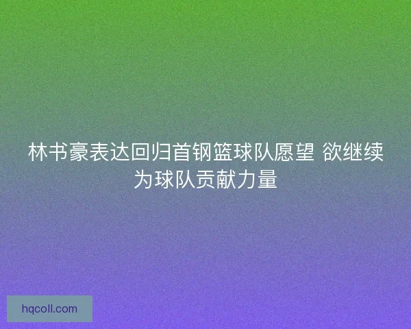 林书豪表达回归首钢篮球队愿望 欲继续为球队贡献力量